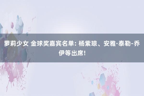 萝莉少女 金球奖嘉宾名单: 杨紫琼、安雅·泰勒-乔伊等出席!