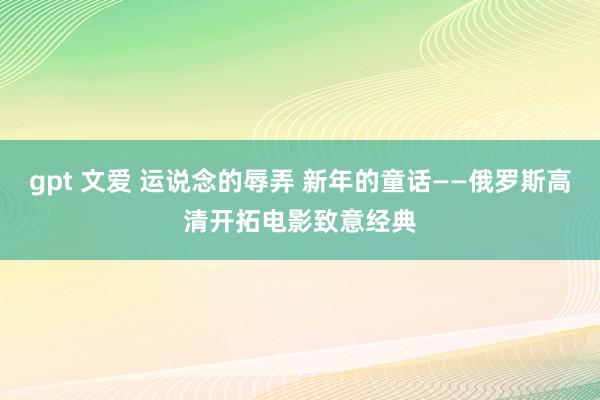 gpt 文爱 运说念的辱弄 新年的童话——俄罗斯高清开拓电影致意经典