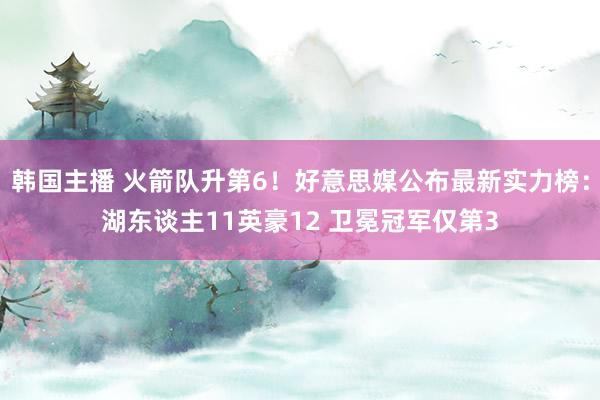 韩国主播 火箭队升第6！好意思媒公布最新实力榜：湖东谈主11英豪12 卫冕冠军仅第3