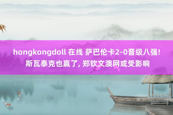 hongkongdoll 在线 萨巴伦卡2-0晋级八强! 斯瓦泰克也赢了， 郑钦文澳网或受影响