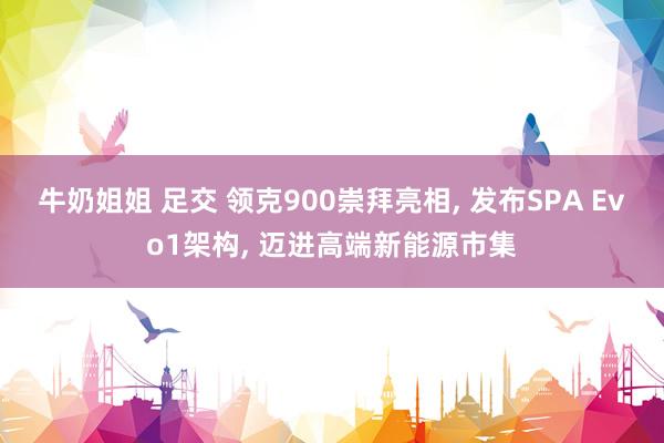 牛奶姐姐 足交 领克900崇拜亮相， 发布SPA Evo1架构， 迈进高端新能源市集