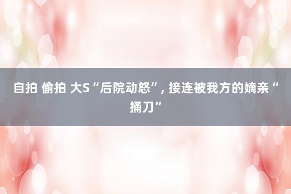 自拍 偷拍 大S“后院动怒”， 接连被我方的嫡亲“捅刀”