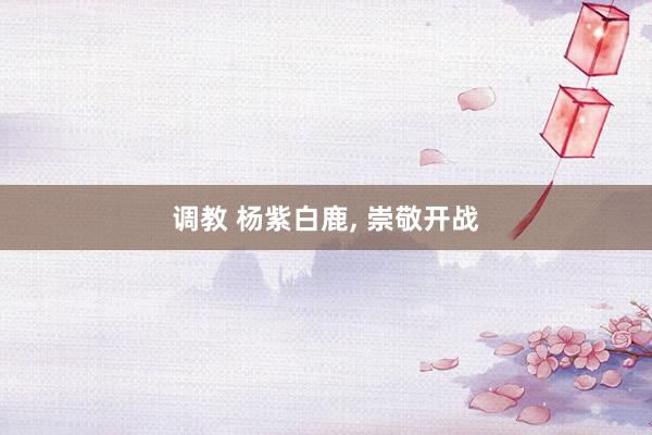 调教 杨紫白鹿， 崇敬开战
