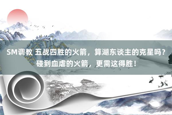 SM调教 五战四胜的火箭，算湖东谈主的克星吗？碰到血虐的火箭，更需这得胜！