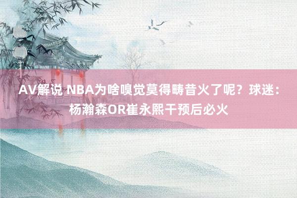 AV解说 NBA为啥嗅觉莫得畴昔火了呢？球迷：杨瀚森OR崔永熙干预后必火