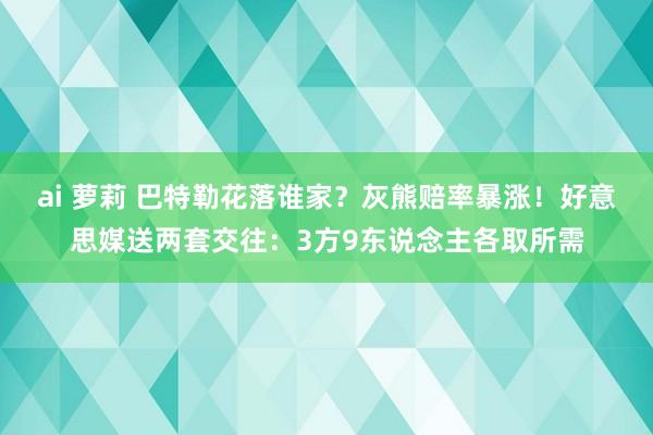 ai 萝莉 巴特勒花落谁家？灰熊赔率暴涨！好意思媒送两套交往：3方9东说念主各取所需