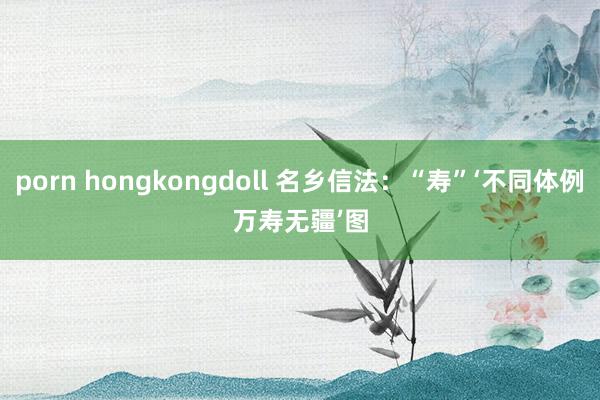porn hongkongdoll 名乡信法：“寿”‘不同体例　万寿无疆’　图