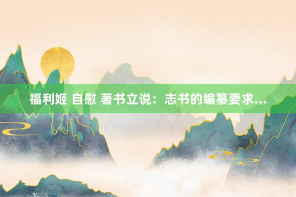 福利姬 自慰 著书立说：志书的编纂要求...