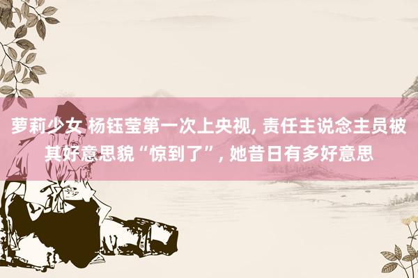 萝莉少女 杨钰莹第一次上央视， 责任主说念主员被其好意思貌“惊到了”， 她昔日有多好意思