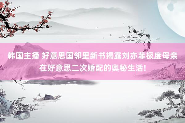 韩国主播 好意思国邻里新书揭露刘亦菲极度母亲在好意思二次婚配的奥秘生活!