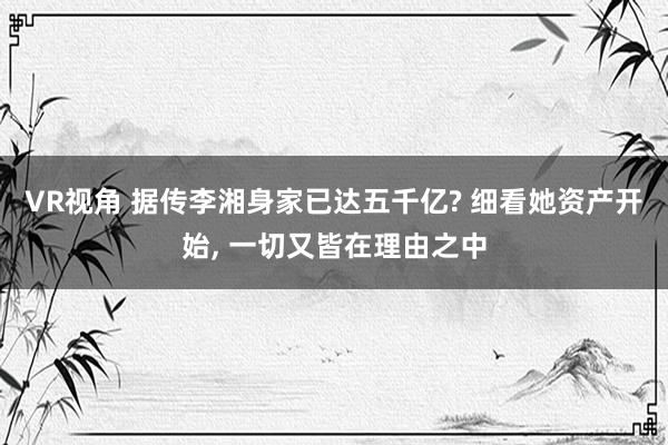 VR视角 据传李湘身家已达五千亿? 细看她资产开始， 一切又皆在理由之中
