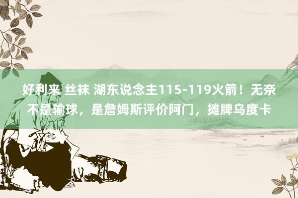 好利来 丝袜 湖东说念主115-119火箭！无奈不是输球，是詹姆斯评价阿门，摊牌乌度卡