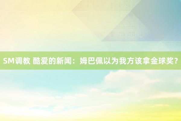 SM调教 酷爱的新闻：姆巴佩以为我方该拿金球奖？