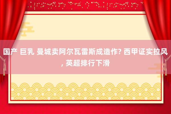 国产 巨乳 曼城卖阿尔瓦雷斯成造作? 西甲证实拉风， 英超排行下滑