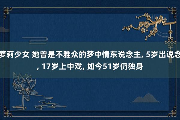 萝莉少女 她曾是不雅众的梦中情东说念主， 5岁出说念， 17岁上中戏， 如今51岁仍独身