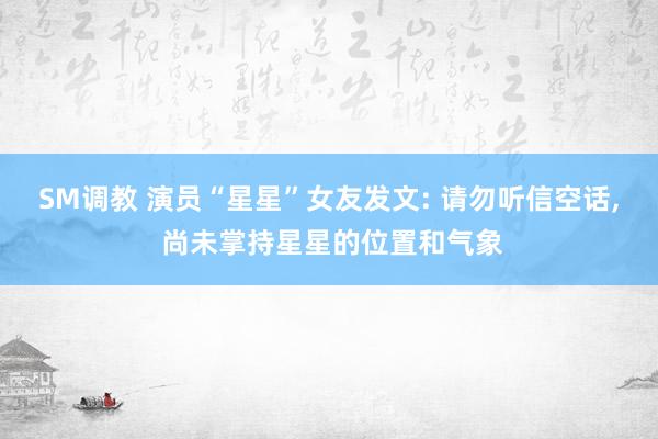 SM调教 演员“星星”女友发文: 请勿听信空话， 尚未掌持星星的位置和气象
