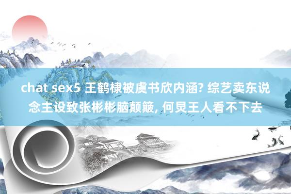 chat sex5 王鹤棣被虞书欣内涵? 综艺卖东说念主设致张彬彬脑颠簸， 何炅王人看不下去
