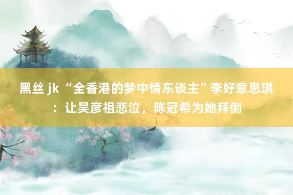 黑丝 jk “全香港的梦中情东谈主”李好意思琪：让吴彦祖悲泣，陈冠希为她拜倒