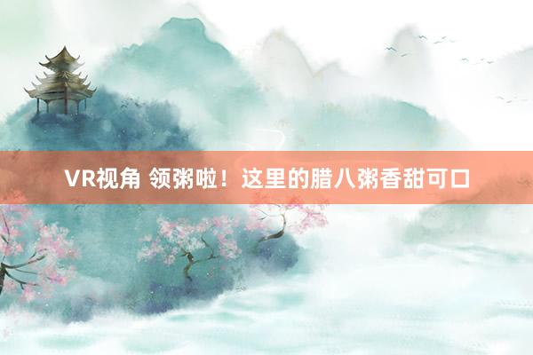 VR视角 领粥啦！这里的腊八粥香甜可口