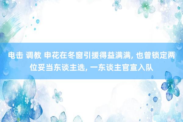 电击 调教 申花在冬窗引援得益满满， 也曾锁定两位妥当东谈主选， 一东谈主官宣入队