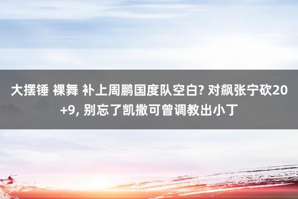 大摆锤 裸舞 补上周鹏国度队空白? 对飙张宁砍20+9， 别忘了凯撒可曾调教出小丁