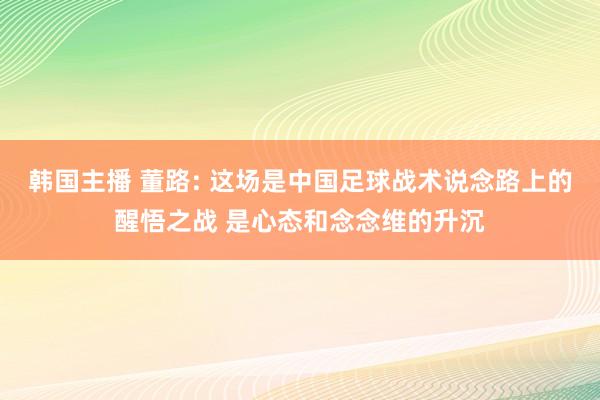韩国主播 董路: 这场是中国足球战术说念路上的醒悟之战 是心态和念念维的升沉