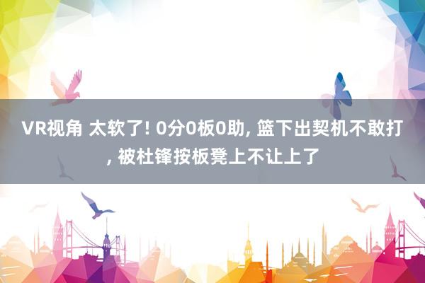 VR视角 太软了! 0分0板0助， 篮下出契机不敢打， 被杜锋按板凳上不让上了