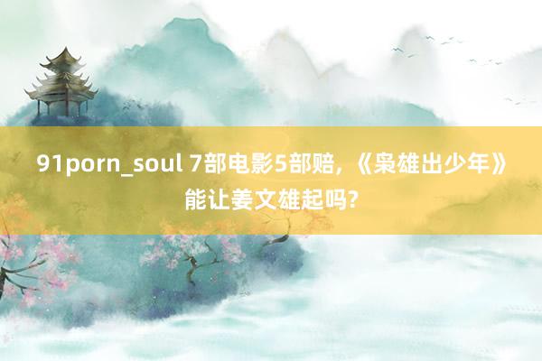 91porn_soul 7部电影5部赔， 《枭雄出少年》能让姜文雄起吗?