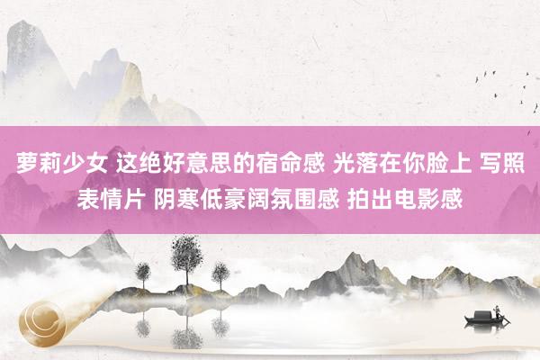 萝莉少女 这绝好意思的宿命感 光落在你脸上 写照表情片 阴寒低豪阔氛围感 拍出电影感