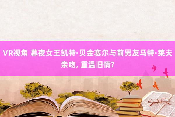 VR视角 暮夜女王凯特·贝金赛尔与前男友马特·莱夫亲吻， 重温旧情?