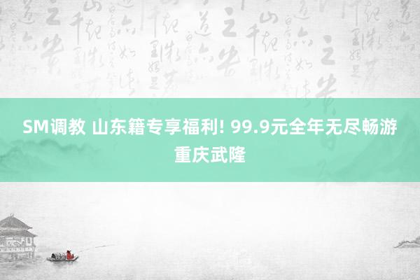 SM调教 山东籍专享福利! 99.9元全年无尽畅游重庆武隆