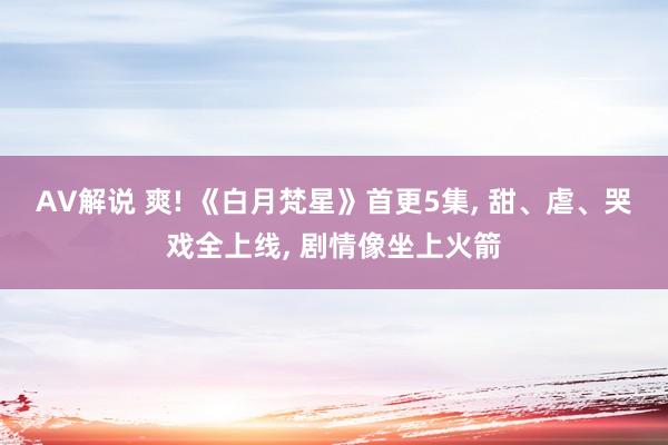 AV解说 爽! 《白月梵星》首更5集， 甜、虐、哭戏全上线， 剧情像坐上火箭