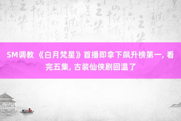 SM调教 《白月梵星》首播即拿下飙升榜第一， 看完五集， 古装仙侠剧回温了