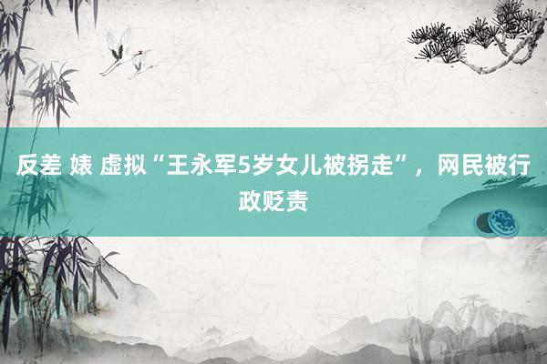反差 婊 虚拟“王永军5岁女儿被拐走”，网民被行政贬责
