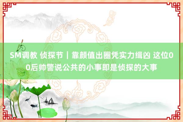 SM调教 侦探节｜靠颜值出圈凭实力缉凶 这位00后帅警说公共的小事即是侦探的大事