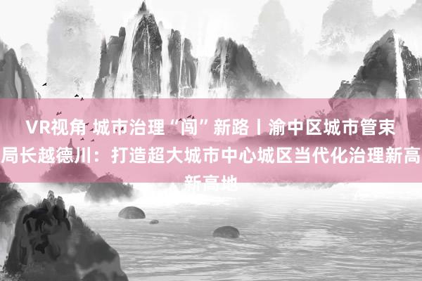 VR视角 城市治理“闯”新路丨渝中区城市管束局局长越德川：打造超大城市中心城区当代化治理新高地
