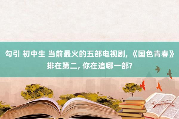 勾引 初中生 当前最火的五部电视剧， 《国色青春》排在第二， 你在追哪一部?
