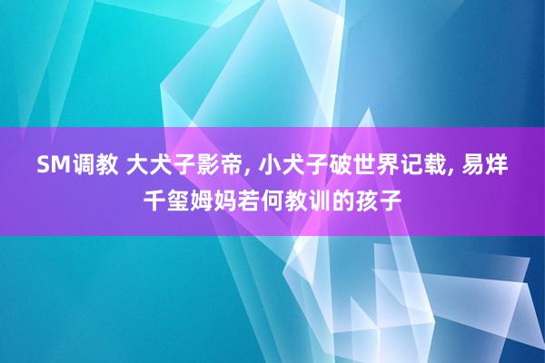 SM调教 大犬子影帝， 小犬子破世界记载， 易烊千玺姆妈若何教训的孩子