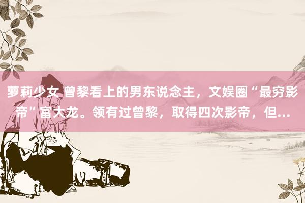 萝莉少女 曾黎看上的男东说念主，文娱圈“最穷影帝”富大龙。领有过曾黎，取得四次影帝，但...