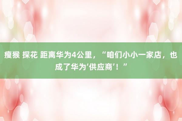 瘦猴 探花 距离华为4公里，“咱们小小一家店，也成了华为‘供应商’！”