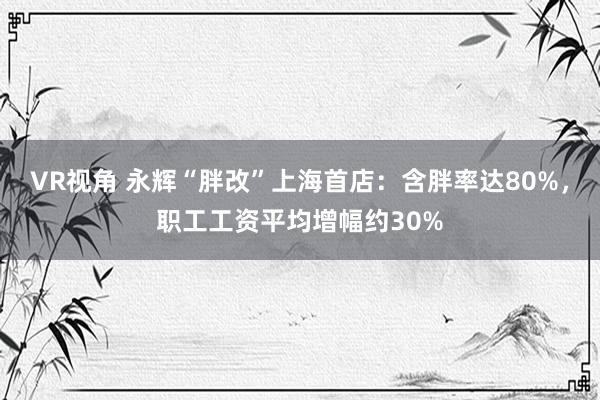 VR视角 永辉“胖改”上海首店：含胖率达80%，职工工资平均增幅约30%