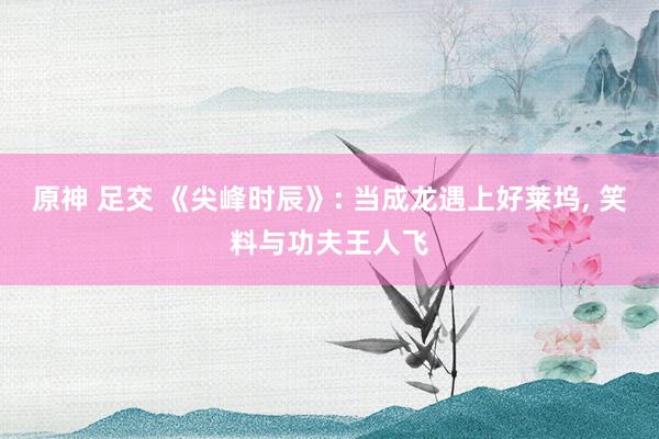 原神 足交 《尖峰时辰》: 当成龙遇上好莱坞， 笑料与功夫王人飞