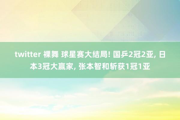 twitter 裸舞 球星赛大结局! 国乒2冠2亚， 日本3冠大赢家， 张本智和斩获1冠1亚