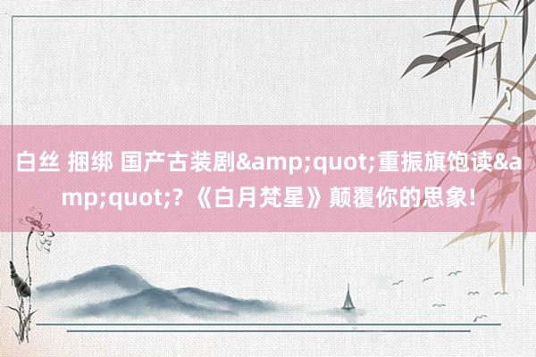 白丝 捆绑 国产古装剧&quot;重振旗饱读&quot;? 《白月梵星》颠覆你的思象!