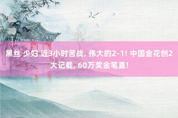 黑丝 少妇 近3小时苦战， 伟大的2-1! 中国金花创2大记载， 60万奖金笔直!