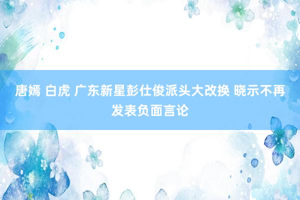 唐嫣 白虎 广东新星彭仕俊派头大改换 晓示不再发表负面言论