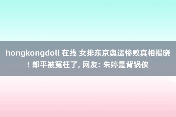 hongkongdoll 在线 女排东京奥运惨败真相揭晓! 郎平被冤枉了， 网友: 朱婷是背锅侠