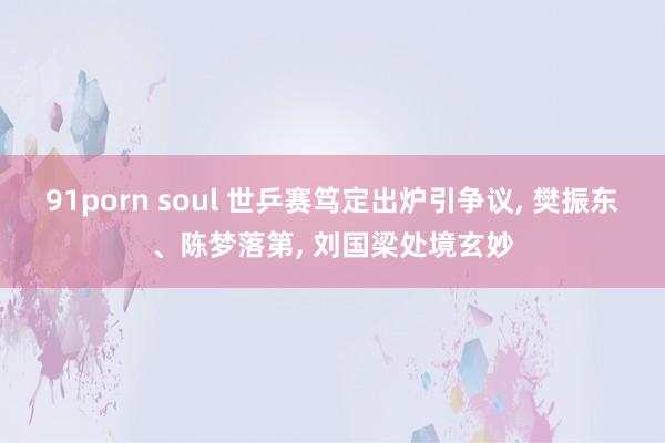 91porn soul 世乒赛笃定出炉引争议， 樊振东、陈梦落第， 刘国梁处境玄妙