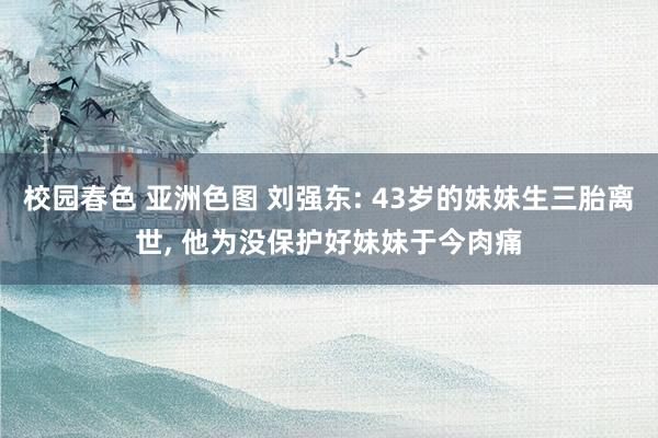 校园春色 亚洲色图 刘强东: 43岁的妹妹生三胎离世， 他为没保护好妹妹于今肉痛