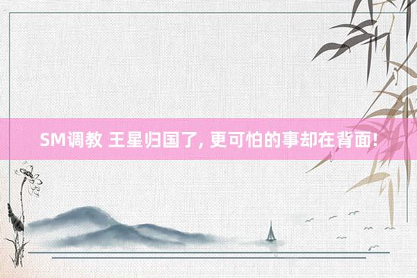 SM调教 王星归国了， 更可怕的事却在背面!